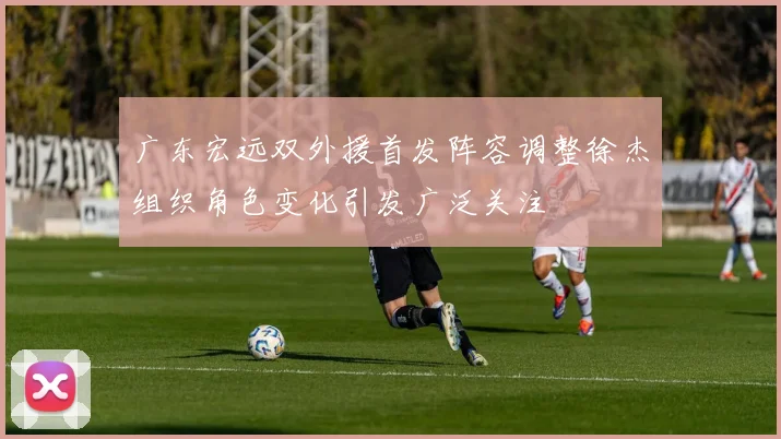 广东宏远双外援首发阵容调整徐杰组织角色变化引发广泛关注