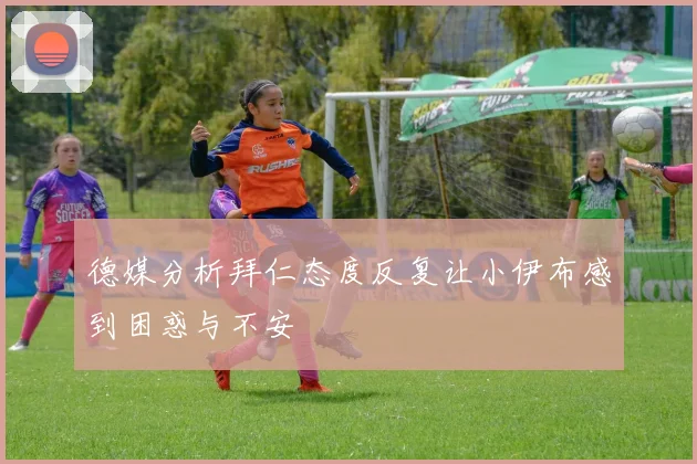 德媒分析拜仁态度反复让小伊布感到困惑与不安