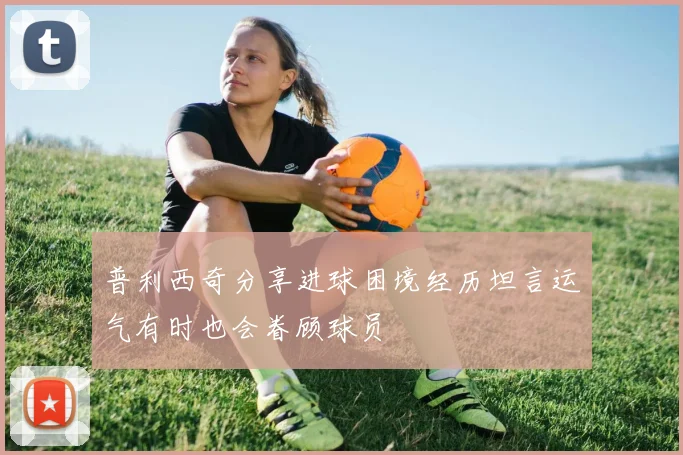 普利西奇分享进球困境经历坦言运气有时也会眷顾球员