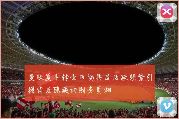 曼联夏季转会市场再度活跃频繁引援背后隐藏的财务真相