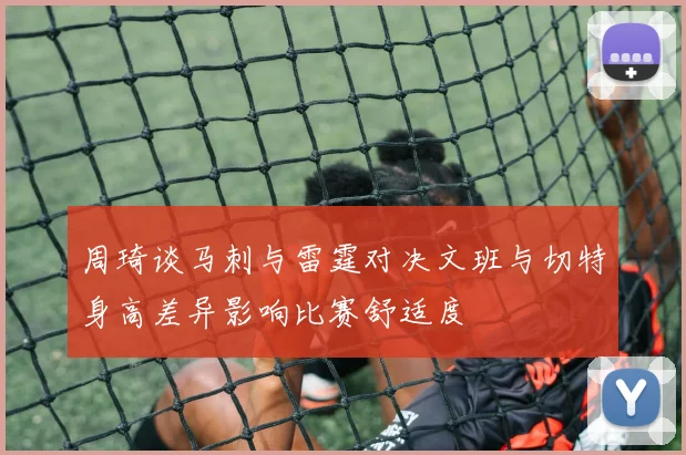 周琦谈马刺与雷霆对决文班与切特身高差异影响比赛舒适度