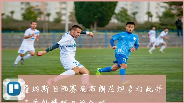 詹姆斯泪洒赛场布朗尼坦言对此并不意外情绪几近失控