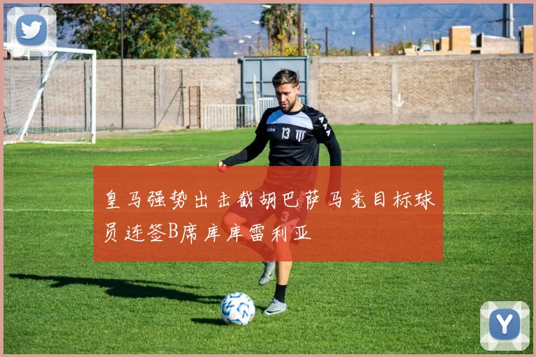 皇马强势出击截胡巴萨马竞目标球员连签B席库库雷利亚