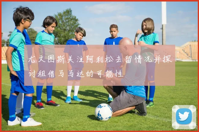 尤文图斯关注阿利松去留情况并探讨租借马马达的可能性