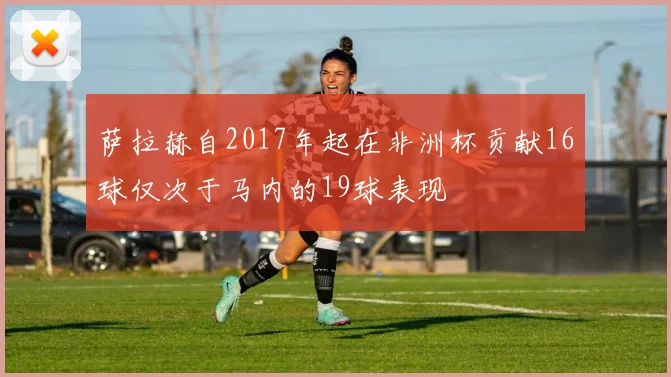 萨拉赫自2017年起在非洲杯贡献16球仅次于马内的19球表现