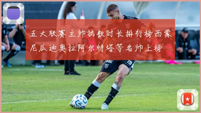 五大联赛主帅执教时长排行榜西蒙尼瓜迪奥拉阿尔特塔等名帅上榜