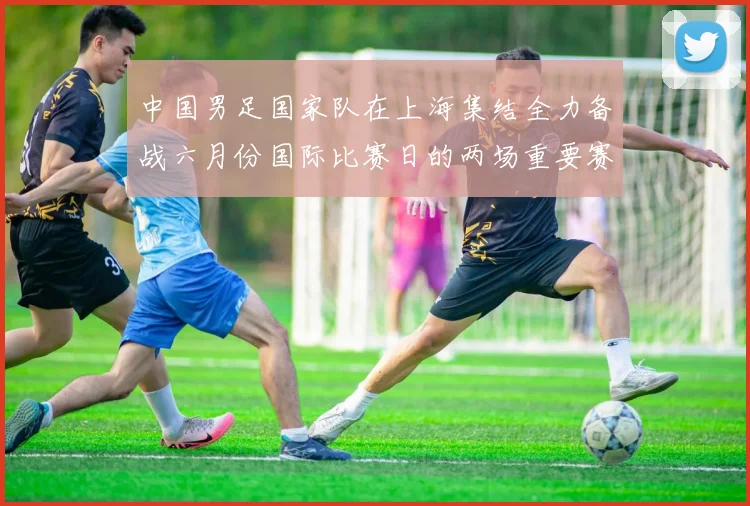 中国男足国家队在上海集结全力备战六月份国际比赛日的两场重要赛事