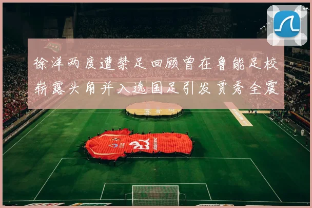 徐洋两度遭禁足回顾曾在鲁能足校崭露头角并入选国足引发贾秀全震惊