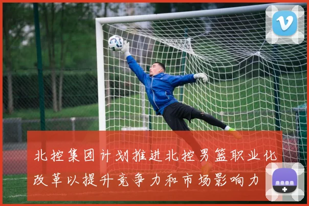 北控集团计划推进北控男篮职业化改革以提升竞争力和市场影响力