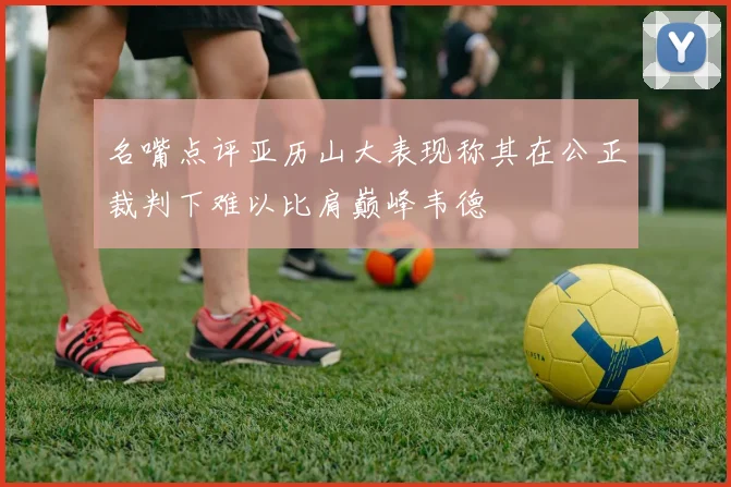 名嘴点评亚历山大表现称其在公正裁判下难以比肩巅峰韦德