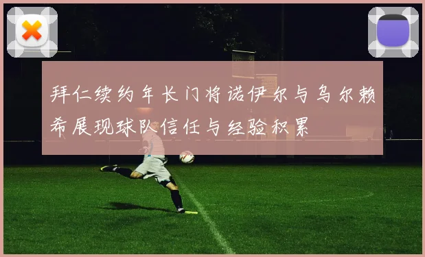 拜仁续约年长门将诺伊尔与乌尔赖希展现球队信任与经验积累