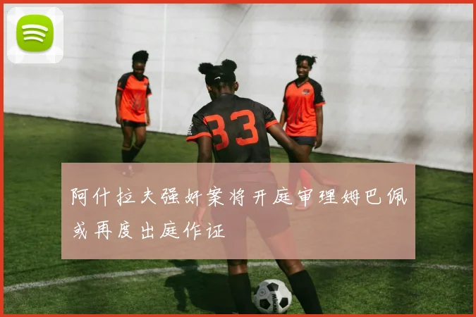 阿什拉夫强奸案将开庭审理姆巴佩或再度出庭作证