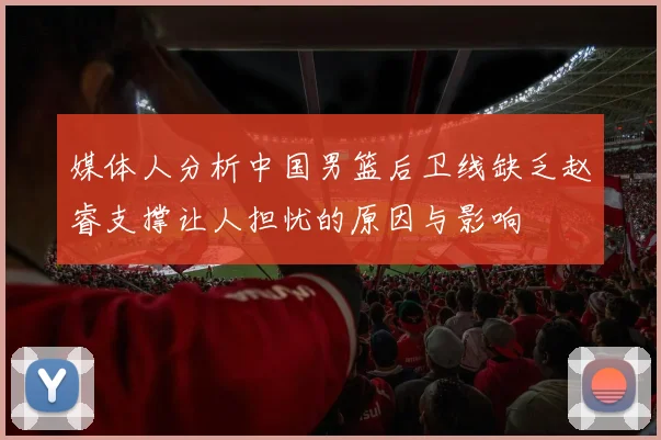 媒体人分析中国男篮后卫线缺乏赵睿支撑让人担忧的原因与影响