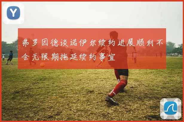 弗罗因德谈诺伊尔续约进展顺利不会无限期拖延续约事宜
