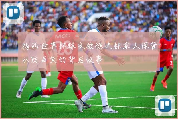梅西世界杯球衣被德夫林家人保管以防丢失的背后故事