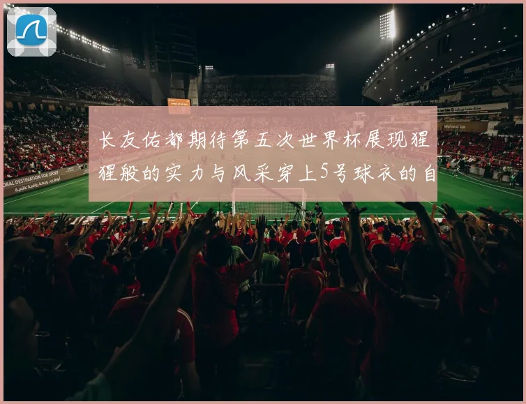 长友佑都期待第五次世界杯展现猩猩般的实力与风采穿上5号球衣的自豪感