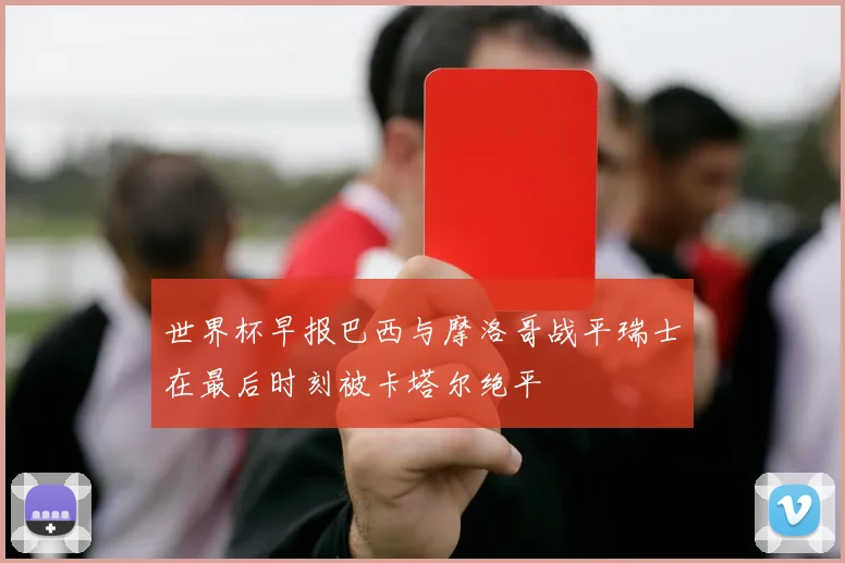 世界杯早报巴西与摩洛哥战平瑞士在最后时刻被卡塔尔绝平