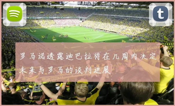 罗马诺透露迪巴拉将在几周内决定未来与罗马的谈判进展