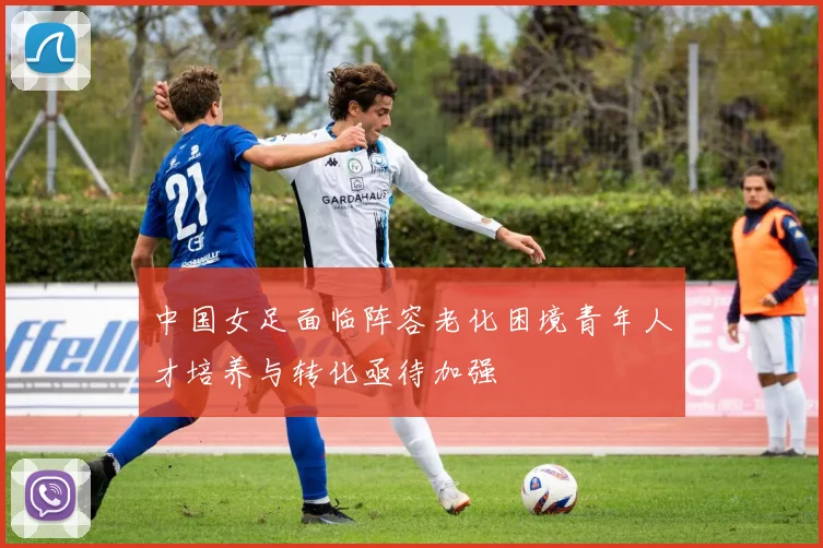 中国女足面临阵容老化困境青年人才培养与转化亟待加强