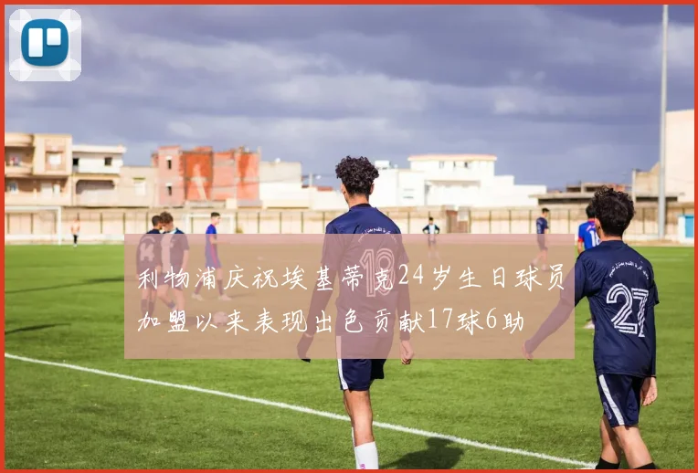 利物浦庆祝埃基蒂克24岁生日球员加盟以来表现出色贡献17球6助