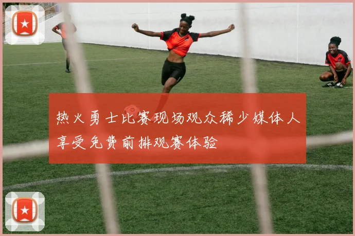 热火勇士比赛现场观众稀少媒体人享受免费前排观赛体验