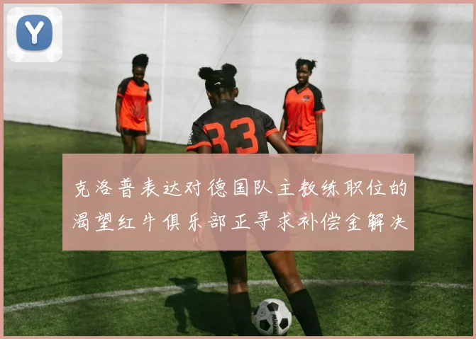 克洛普表达对德国队主教练职位的渴望红牛俱乐部正寻求补偿金解决方案