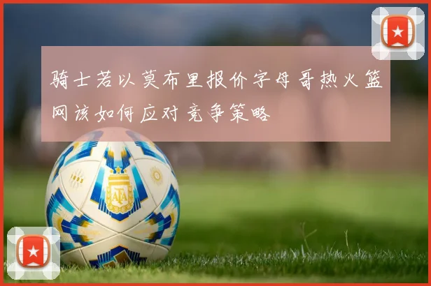 骑士若以莫布里报价字母哥热火篮网该如何应对竞争策略